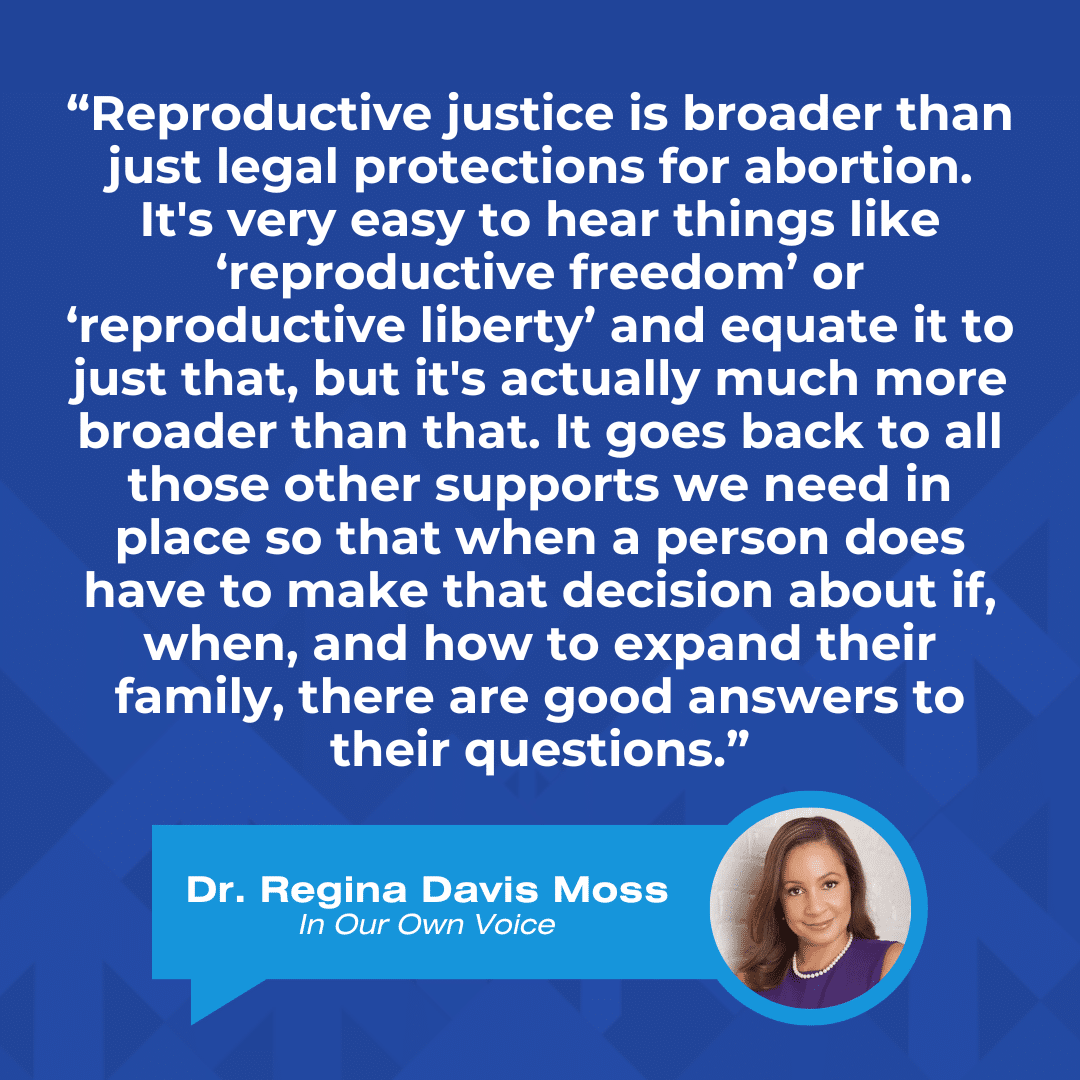 A quote graphic that reads, “Reproductive justice is broader than just legal protections for abortion. It's very easy to hear things like ‘reproductive freedom’ or ‘reproductive liberty’ and equate it to just that, but it's actually much more broader than that. It goes back to all those other supports we need in place so that when a person does have to make that decision about if, when, and how to expand their family, there are good answers to their questions.” by Dr. Regina Davis-Moss, In Our Own Voice