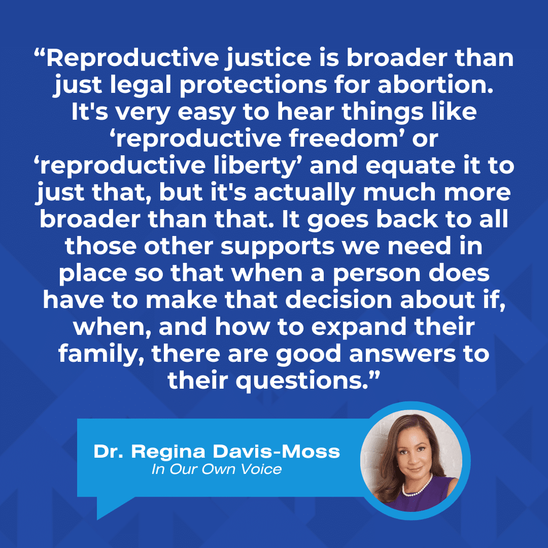 Quote from Regina Davis Moss, "“Reproductive justice is broader than just legal protections for abortion. It's very easy to hear things like ‘reproductive freedom’ or ‘reproductive liberty’ and equate it to just that, but it's actually much more broader than that. It goes back to all those other supports we need in place so that when a person does have to make that decision about if, when, and how to expand their family, there are good answers to their questions.”
