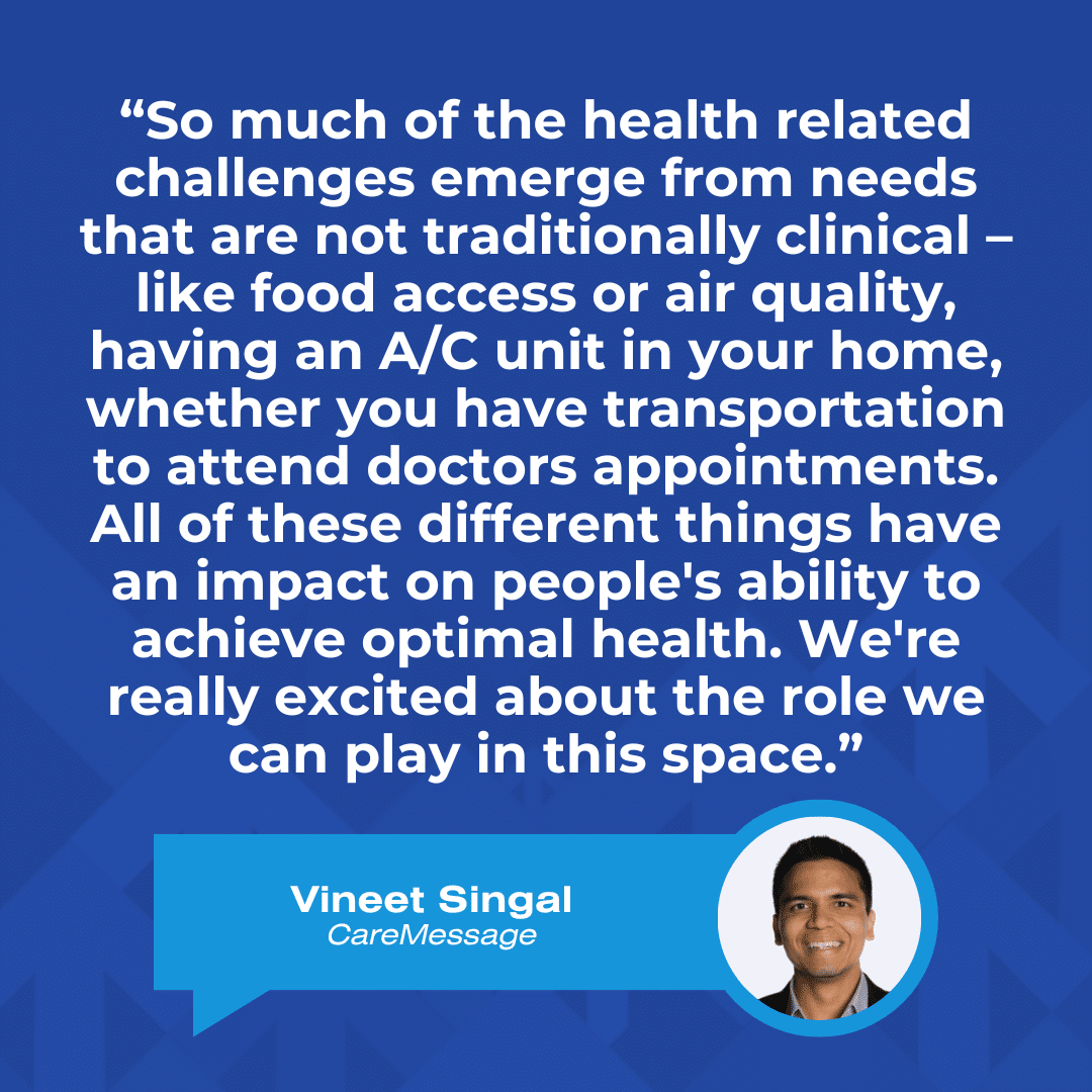 A quote graphic that reads, "“So much of the health related challenges emerge from needs that are not traditionally clinical – like food access or air quality, having an A/C unit in your home, whether you have transportation to attend doctors appointments. All of these different things have an impact on people's ability to achieve optimal health. We're really excited about the role we can play in this space.” –Vineet Singal, CareMessage