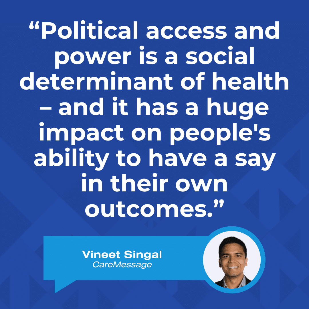 A quote graphic that reads, “Political access and power is a social determinant of health – and it has a huge impact on people's ability to have a say in their own outcomes.” –Vineet Singal, CareMessage