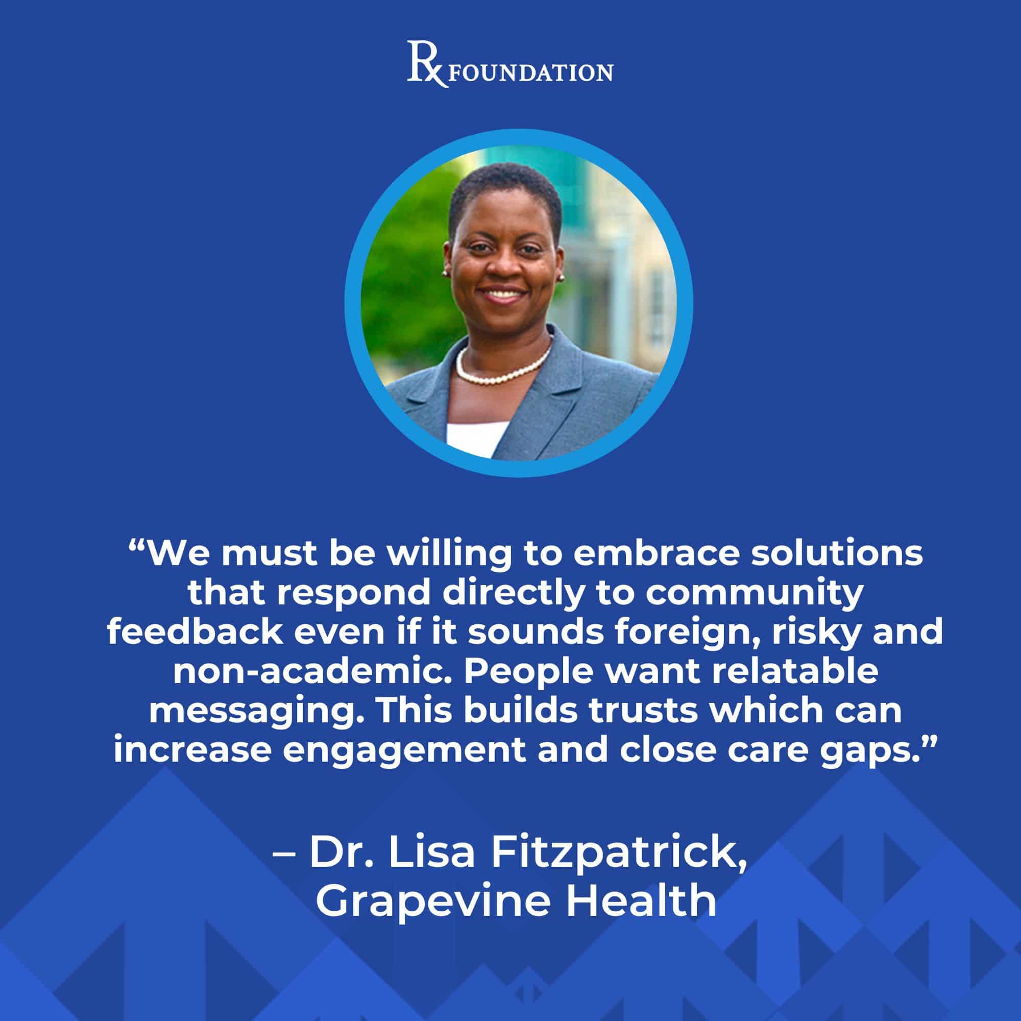 Headshot of Dr. Lisa Fitzpatrick with a quote from the RX Foundation power session, "We must be willing to embrace solutions that respond directly to community feedback even if it sounds foreign, risky and non-academic. People want relatable messaging. This builds trusts which can increase engagement and close care gaps.