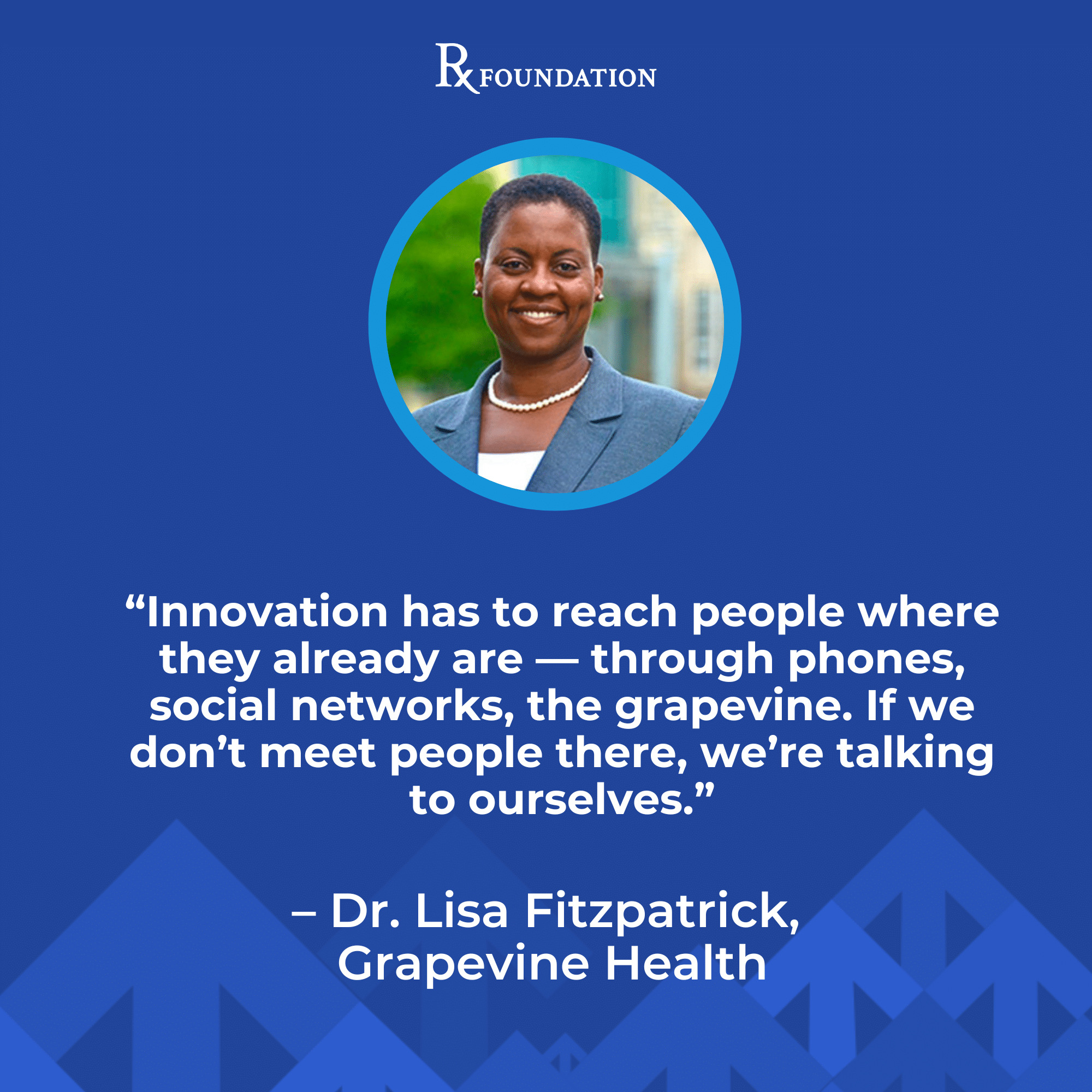Headshot of Dr. Lisa Fitzpatrick with a quote from the RX Foundation power session, "We must be willing to embrace solutions that respond directly to community feedback even if it sounds foreign, risky and non-academic. People want relatable messaging. This builds trusts which can increase engagement and close care gaps.